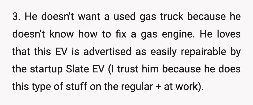 3. He doesn't want a used gas truck because he doesn't know how to fix a gas engine. He loves that this EV is advertised as easily repairable by the...