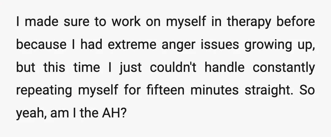 I made sure to work on myself in therapy before because I had extreme anger issues growing up, but this time I just couldn't handle constantly repeating myself for fifteen...