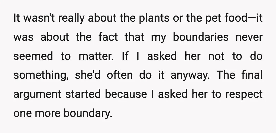 It wasn't really about the plants or the pet food—it was about the fact that my boundaries never seemed to matter. If I asked her not to do something, she'd...
