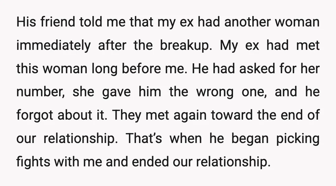 His friend told me that my ex had another woman immediately after the breakup. My ex had met this woman long before me. He had asked for her number, she...