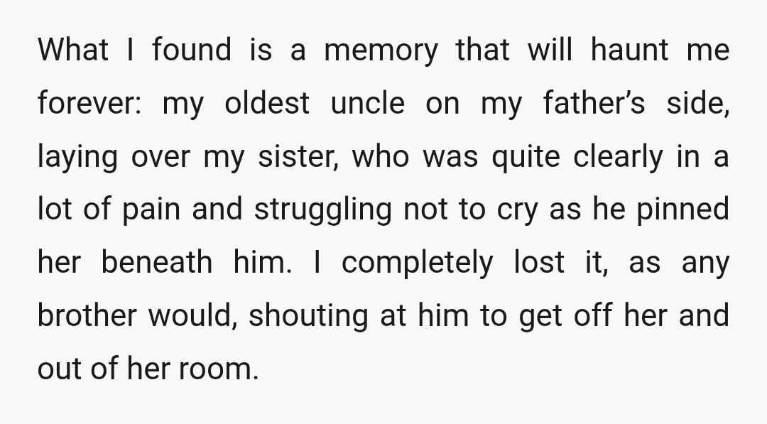 What I found is a memory that will haunt me forever: my oldest uncle on my father’s side, laying over my sister, who was quite clearly in a lot of...
