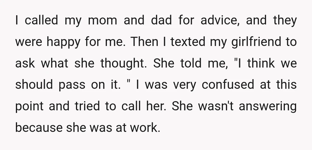 I called my mom and dad for advice, and they were happy for me. Then I texted my girlfriend to ask what she thought. She told me, "I think we...