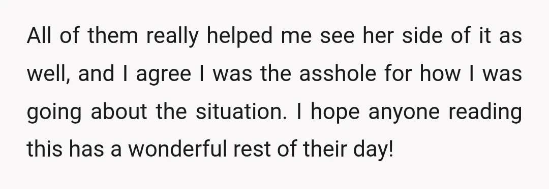 All of them really helped me see her side of it as well, and I agree I was the asshole for how I was going about the situation. I hope...