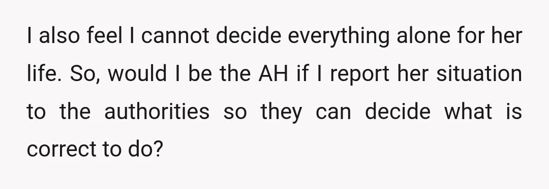 I also feel I cannot decide everything alone for her life. So, would I be the AH if I report her situation to the authorities so they can decide what...