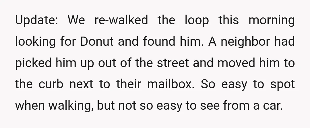 Update: We re-walked the loop this morning looking for Donut and found him. A neighbor had picked him up out of the street and moved him to the curb next...