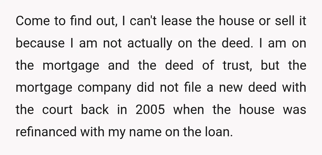 Come to find out, I can't lease the house or sell it because I am not actually on the deed. I am on the mortgage and the deed of trust,...