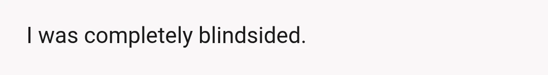 I was completely blindsided.