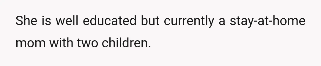 She is well educated but currently a stay-at-home mom with two children.