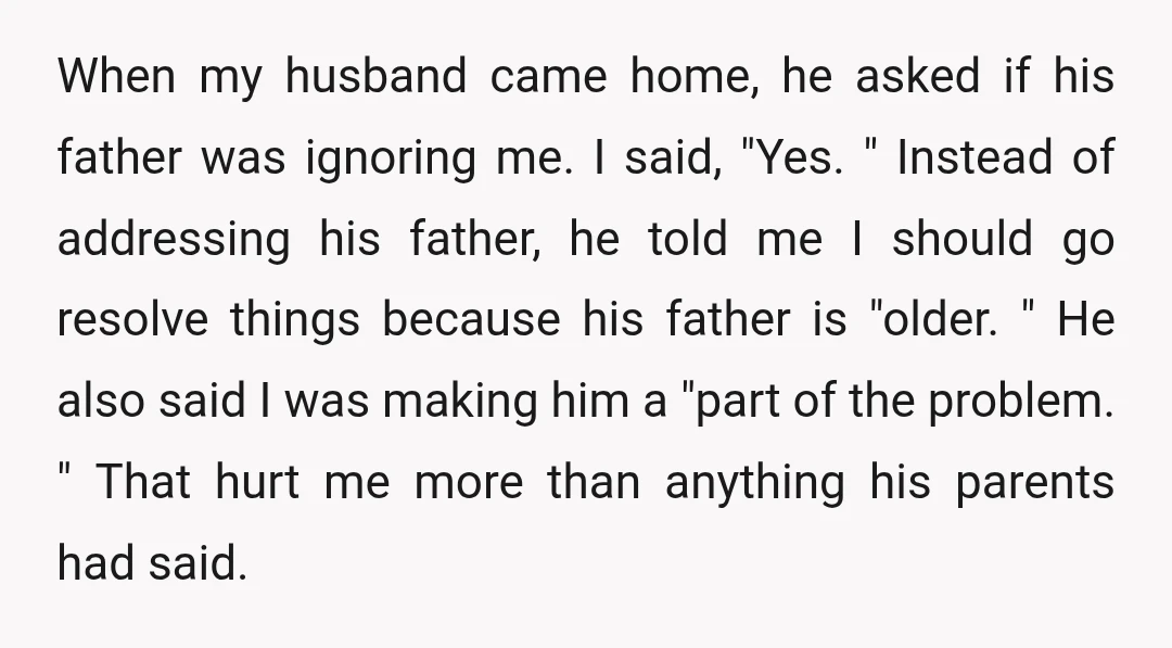 When my husband came home, he asked if his father was ignoring me. I said, "Yes. " Instead of addressing his father, he told me I should go resolve things...