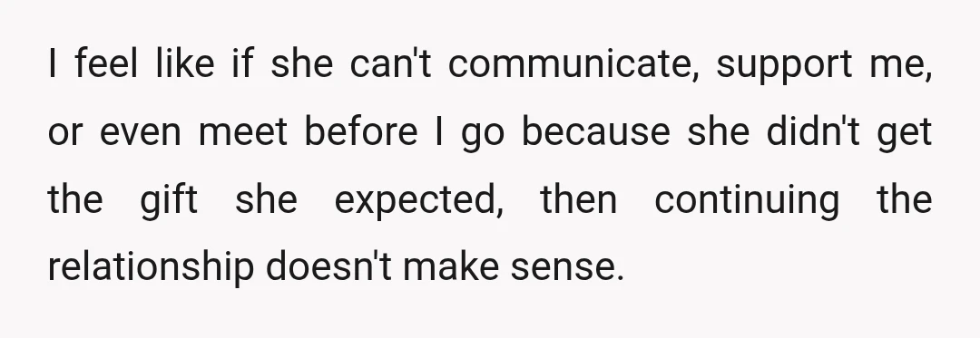 I feel like if she can't communicate, support me, or even meet before I go because she didn't get the gift she expected, then continuing the relationship doesn't make sense.