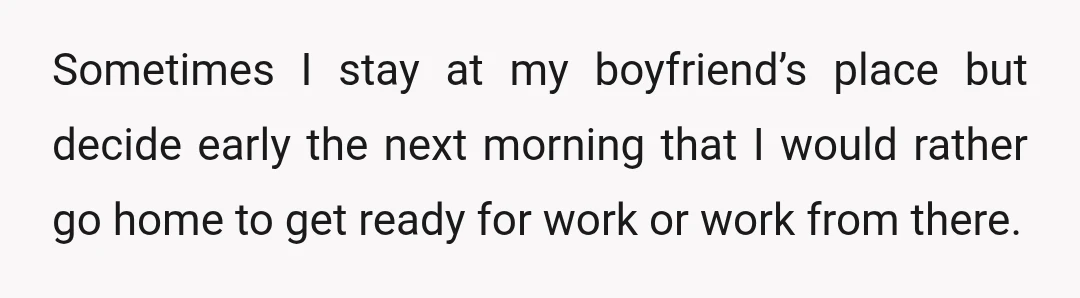 Sometimes I stay at my boyfriend’s place but decide early the next morning that I would rather go home to get ready for work or work from there.