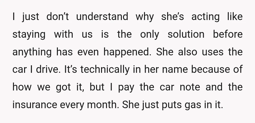 I just don’t understand why she’s acting like staying with us is the only solution before anything has even happened. She also uses the car I drive. It’s technically in...