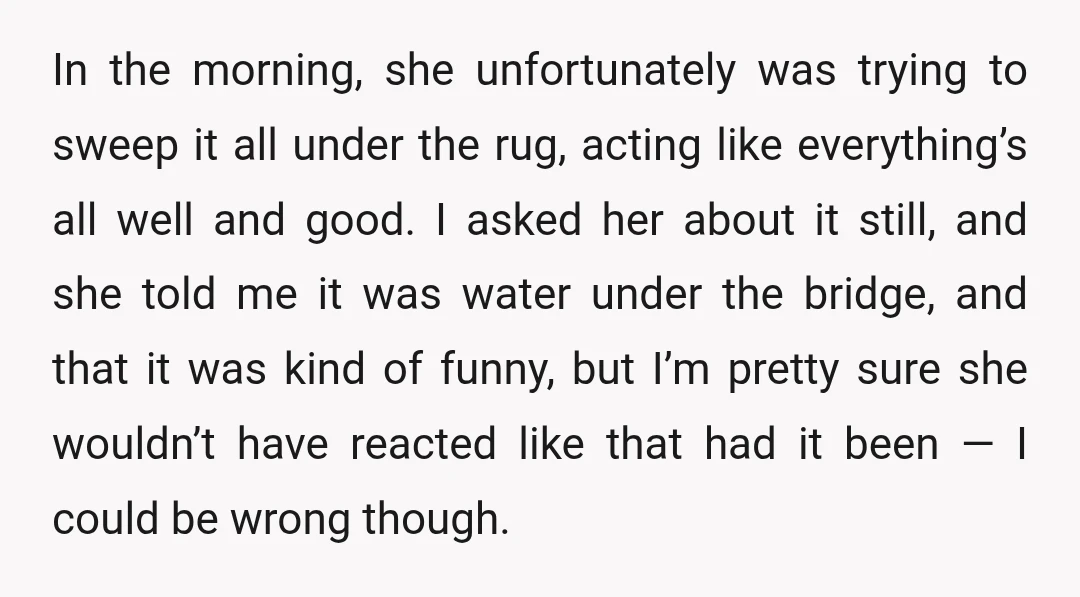 In the morning, she unfortunately was trying to sweep it all under the rug, acting like everything’s all well and good. I asked her about it still, and she told...