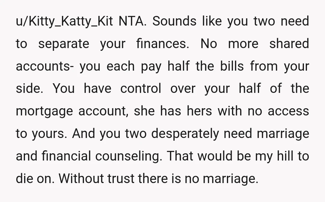 u/Kitty_Katty_Kit NTA. Sounds like you two need to separate your finances. No more shared accounts- you each pay half the bills from your side. You have control over your half...