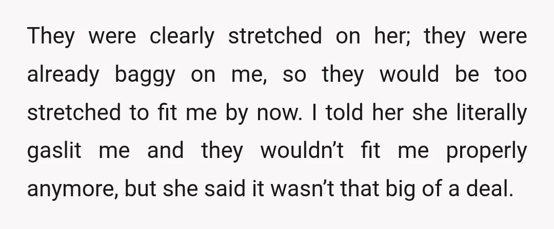 They were clearly stretched on her; they were already baggy on me, so they would be too stretched to fit me by now. I told her she literally gaslit me...