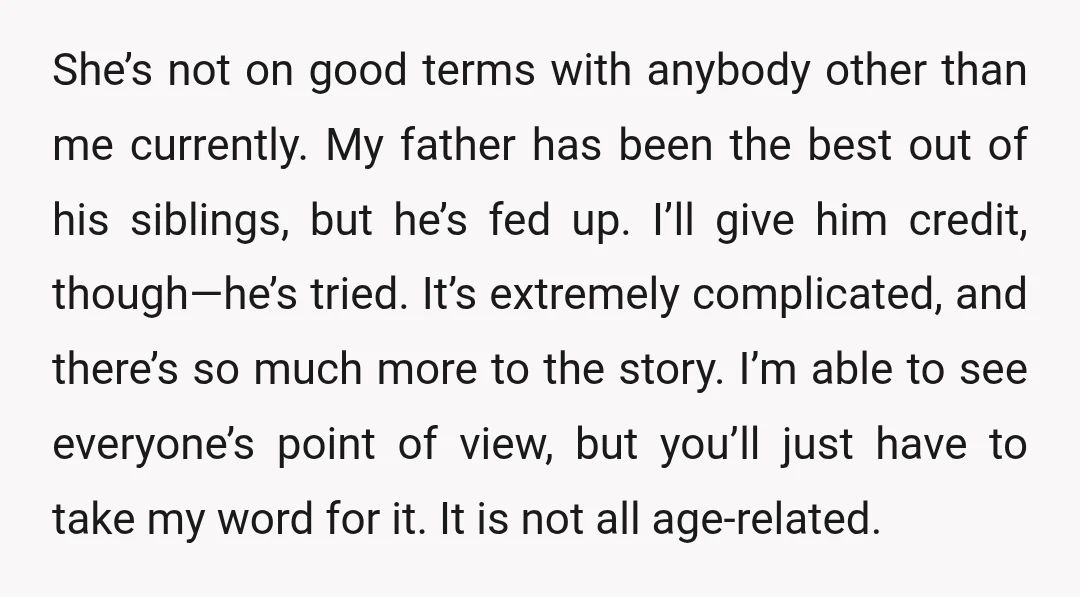 She’s not on good terms with anybody other than me currently. My father has been the best out of his siblings, but he’s fed up. I’ll give him credit, though—he’s...