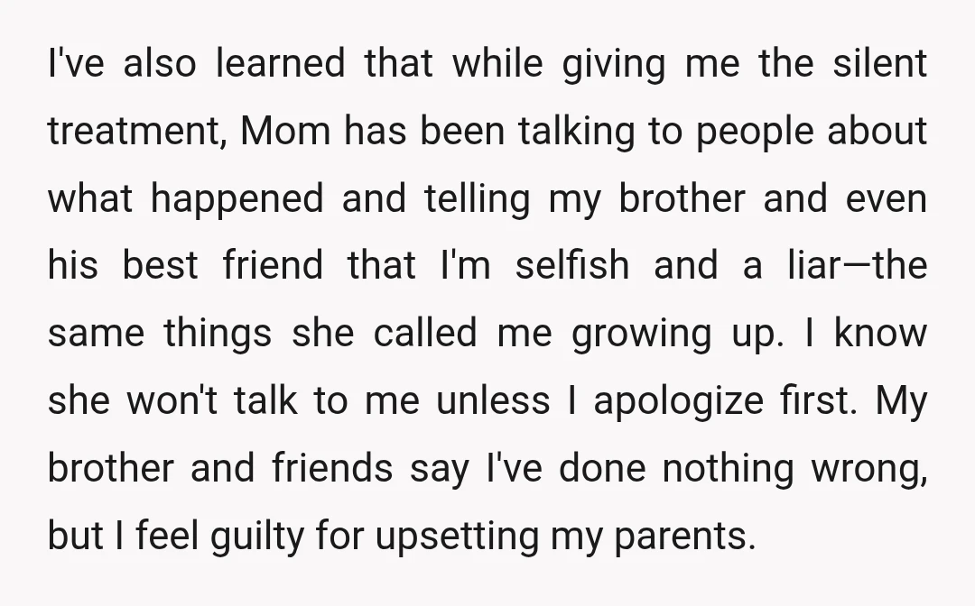I've also learned that while giving me the silent treatment, Mom has been talking to people about what happened and telling my brother and even his best friend that I'm...