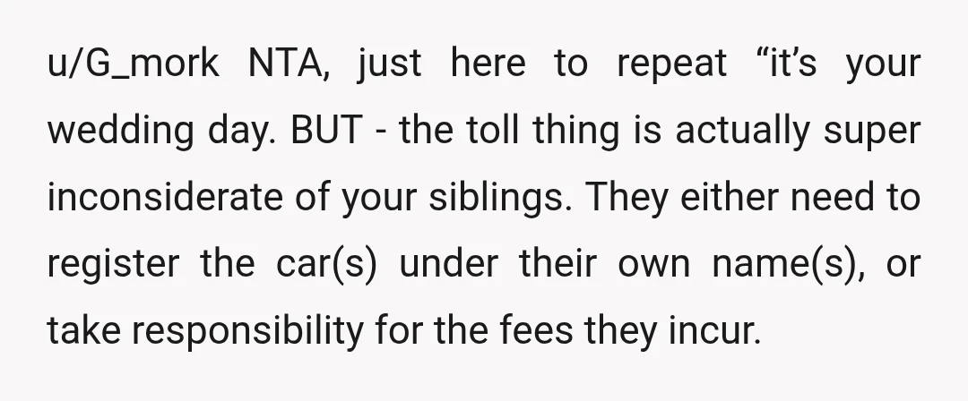 u/G_mork NTA, just here to repeat “it’s your wedding day. BUT - the toll thing is actually super inconsiderate of your siblings. They either need to register the car(s) under...