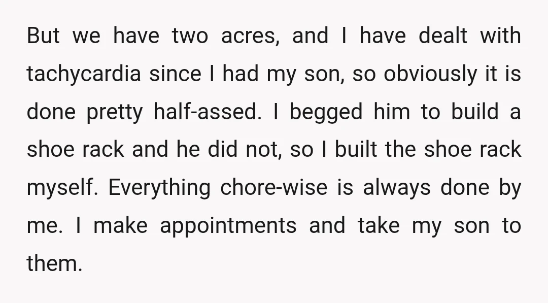 But we have two acres, and I have dealt with tachycardia since I had my son, so obviously it is done pretty half-assed. I begged him to build a shoe...