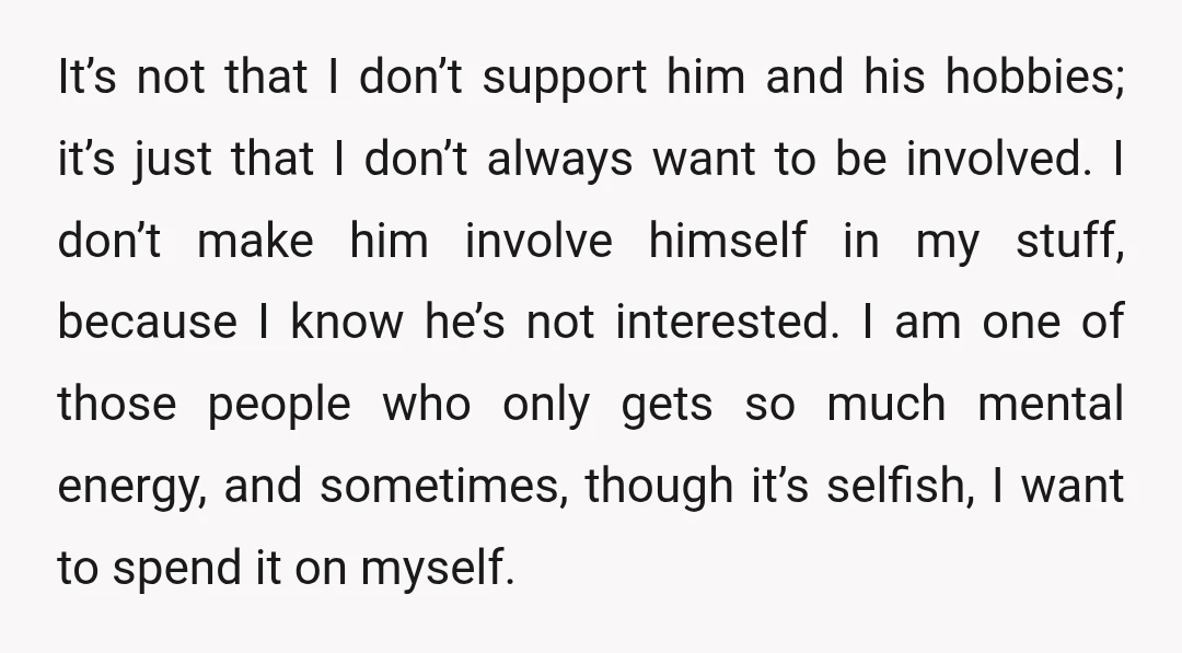 It’s not that I don’t support him and his hobbies; it’s just that I don’t always want to be involved. I don’t make him involve himself in my stuff, because...