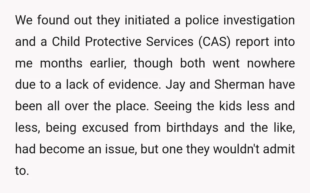 We found out they initiated a police investigation and a Child Protective Services (CAS) report into me months earlier, though both went nowhere due to a lack of evidence. Jay...