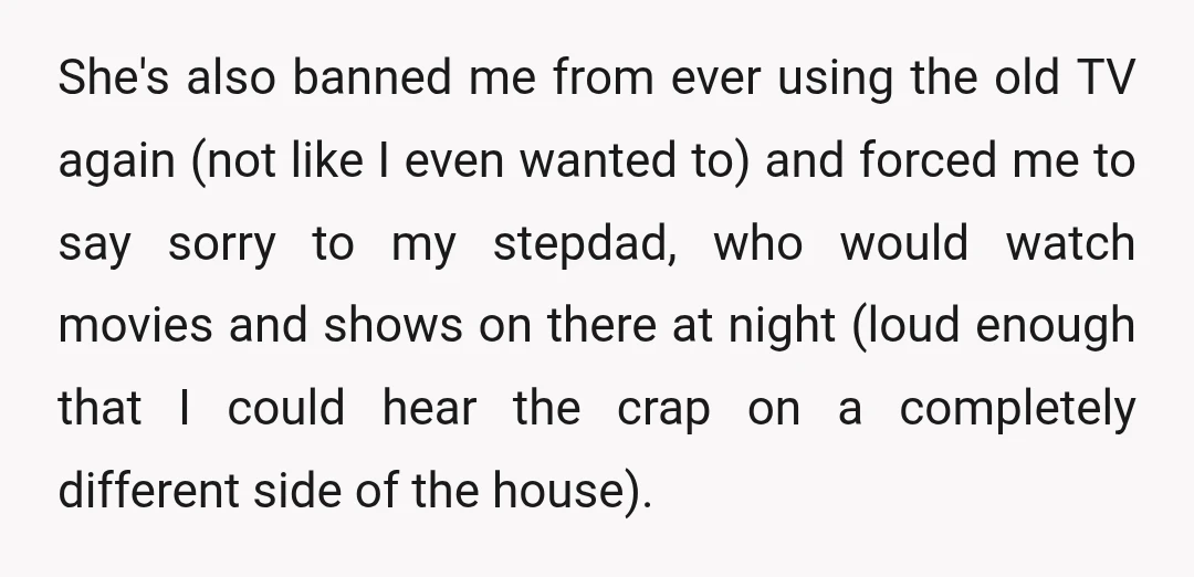 She's also banned me from ever using the old TV again (not like I even wanted to) and forced me to say sorry to my stepdad, who would watch movies...