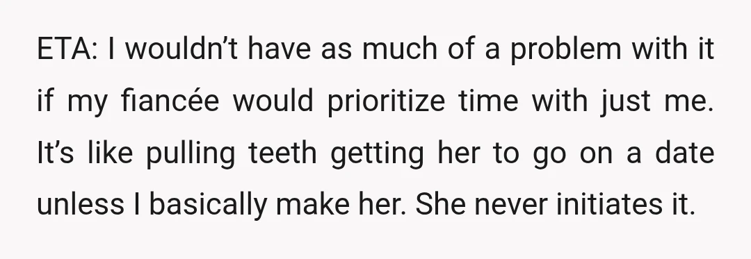 ETA: I wouldn’t have as much of a problem with it if my fiancée would prioritize time with just me. It’s like pulling teeth getting her to go on a...