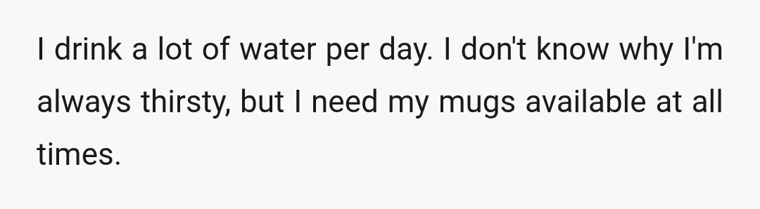 I drink a lot of water per day. I don't know why I'm always thirsty, but I need my mugs available at all times.