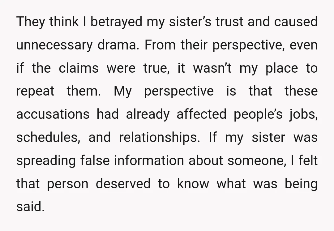 They think I betrayed my sister’s trust and caused unnecessary drama. From their perspective, even if the claims were true, it wasn’t my place to repeat them. My perspective is...