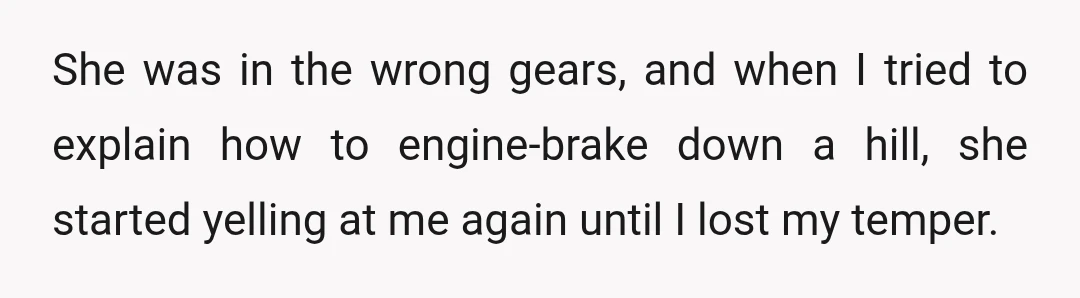 She was in the wrong gears, and when I tried to explain how to engine-brake down a hill, she started yelling at me again until I lost my temper.