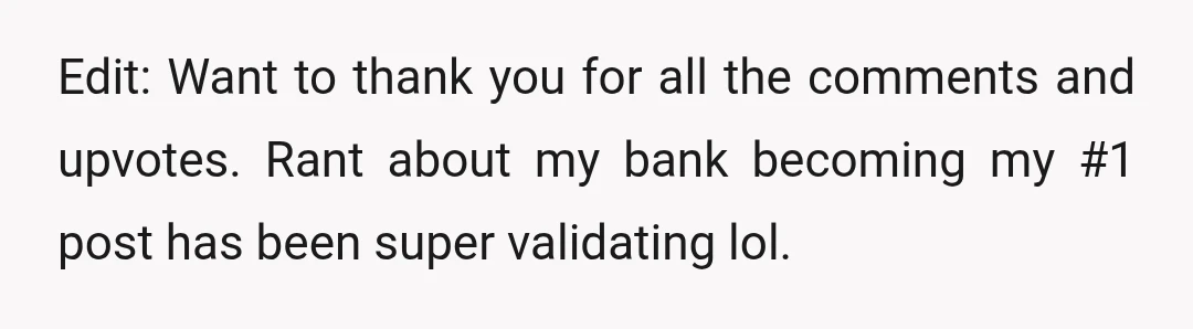 Edit: Want to thank you for all the comments and upvotes. Rant about my bank becoming my #1 post has been super validating lol.