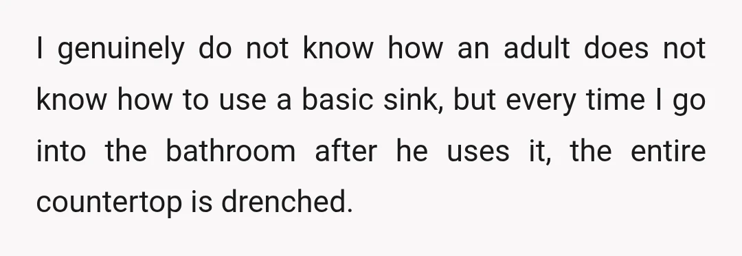 I genuinely do not know how an adult does not know how to use a basic sink, but every time I go into the bathroom after he uses it, the...