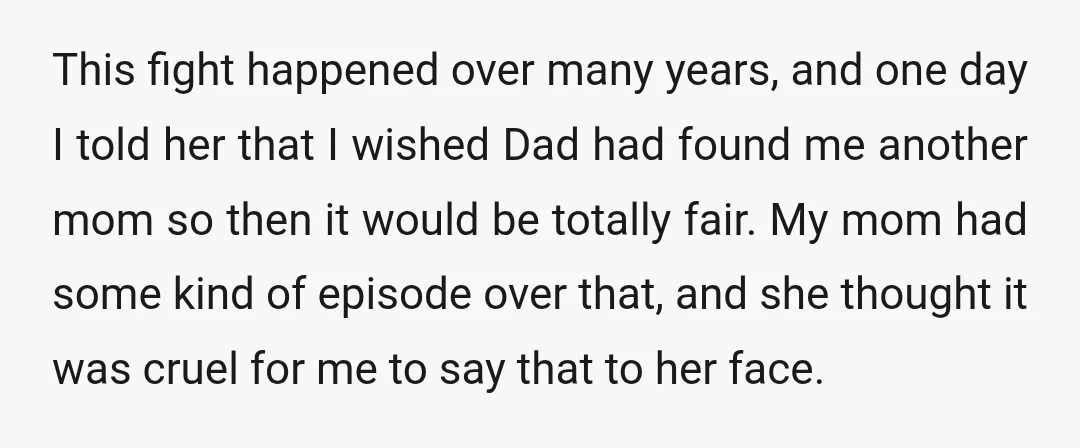 This fight happened over many years, and one day I told her that I wished Dad had found me another mom so then it would be totally fair. My mom...