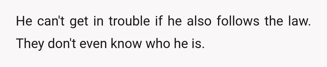 He can't get in trouble if he also follows the law. They don't even know who he is.