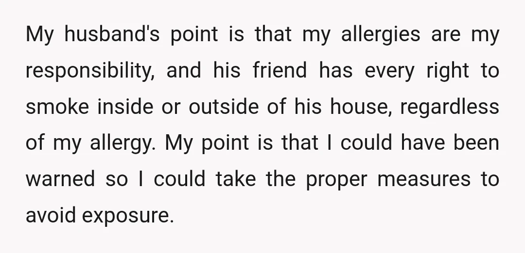 My husband's point is that my allergies are my responsibility, and his friend has every right to smoke inside or outside of his house, regardless of my allergy. My point...