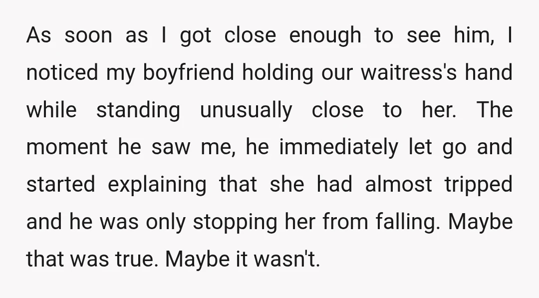 As soon as I got close enough to see him, I noticed my boyfriend holding our waitress's hand while standing unusually close to her. The moment he saw me, he...