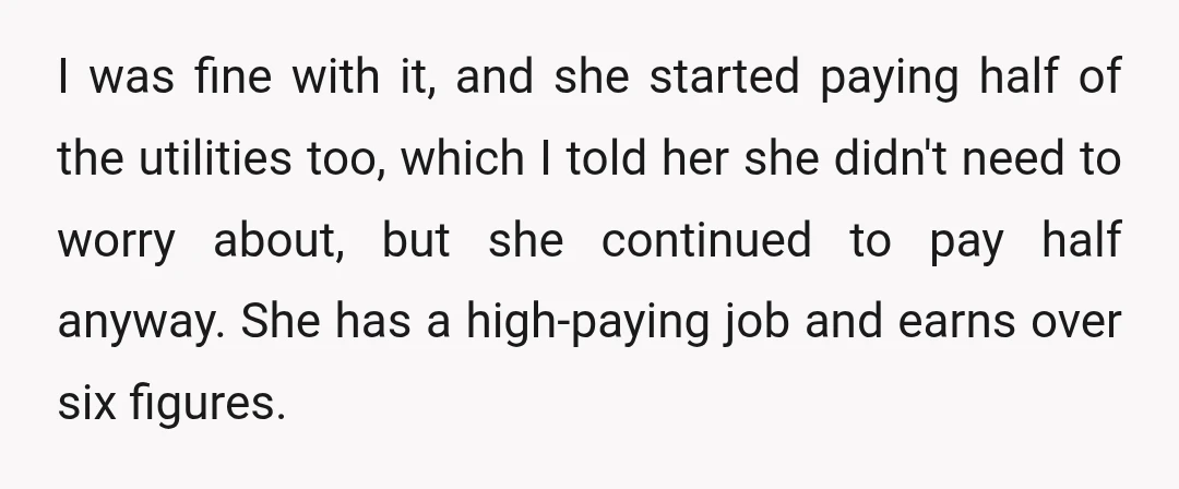 I was fine with it, and she started paying half of the utilities too, which I told her she didn't need to worry about, but she continued to pay half...