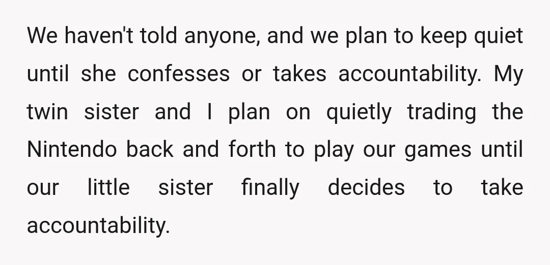 We haven't told anyone, and we plan to keep quiet until she confesses or takes accountability. My twin sister and I plan on quietly trading the Nintendo back and forth...