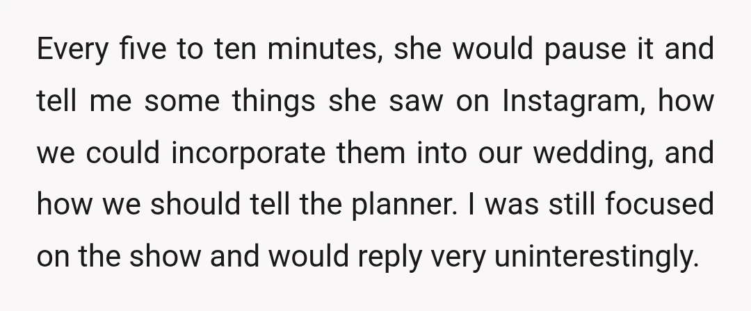 Every five to ten minutes, she would pause it and tell me some things she saw on Instagram, how we could incorporate them into our wedding, and how we should...