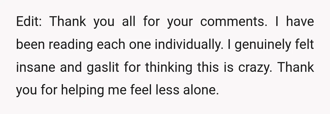 Edit: Thank you all for your comments. I have been reading each one individually. I genuinely felt insane and gaslit for thinking this is crazy. Thank you for helping me...