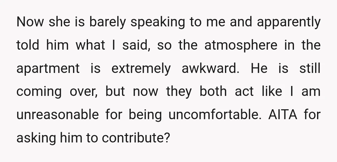 Now she is barely speaking to me and apparently told him what I said, so the atmosphere in the apartment is extremely awkward. He is still coming over, but now...