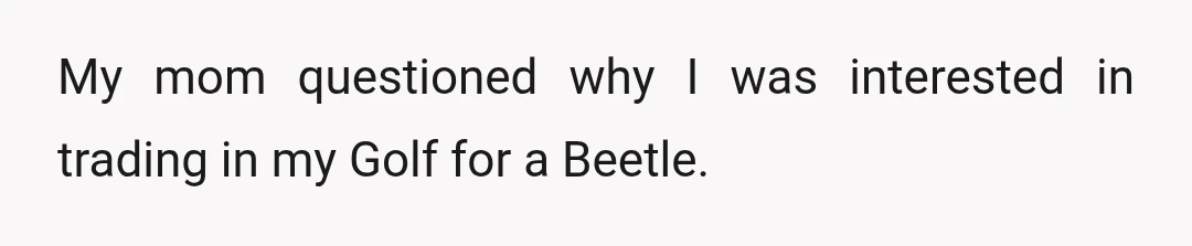 My mom questioned why I was interested in trading in my Golf for a Beetle.