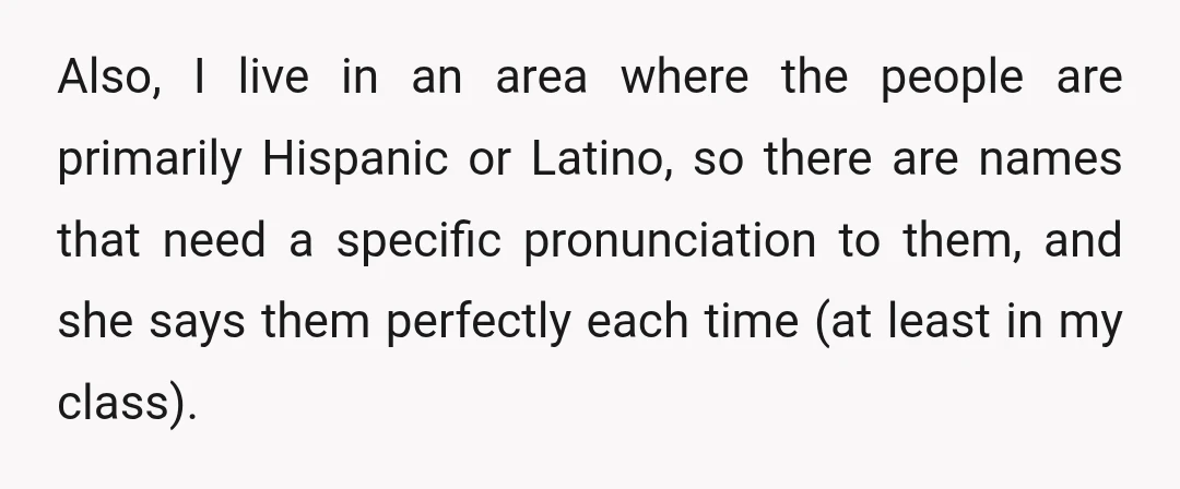 Also, I live in an area where the people are primarily Hispanic or Latino, so there are names that need a specific pronunciation to them, and she says them perfectly...