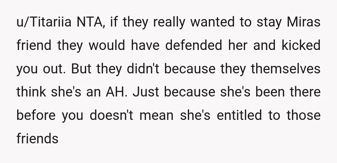 u/Titariia NTA, if they really wanted to stay Miras friend they would have defended her and kicked you out. But they didn't because they themselves think she's an AH. Just...
