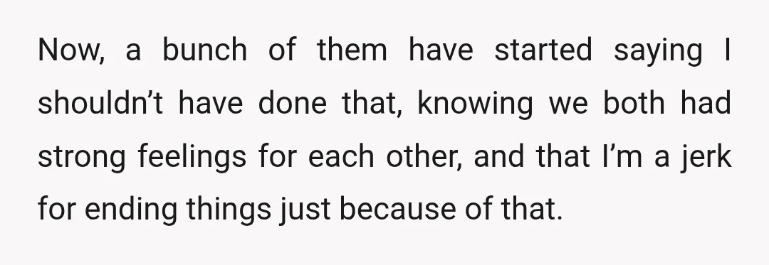 Now, a bunch of them have started saying I shouldn’t have done that, knowing we both had strong feelings for each other, and that I’m a jerk for ending things...