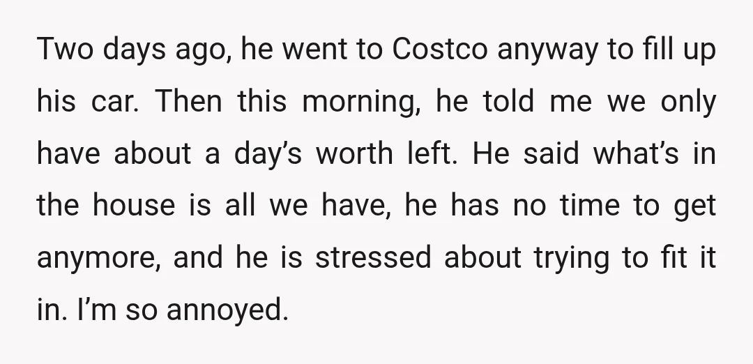 Two days ago, he went to Costco anyway to fill up his car. Then this morning, he told me we only have about a day’s worth left. He said what’s...