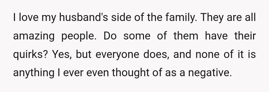 I love my husband's side of the family. They are all amazing people. Do some of them have their quirks? Yes, but everyone does, and none of it is anything...