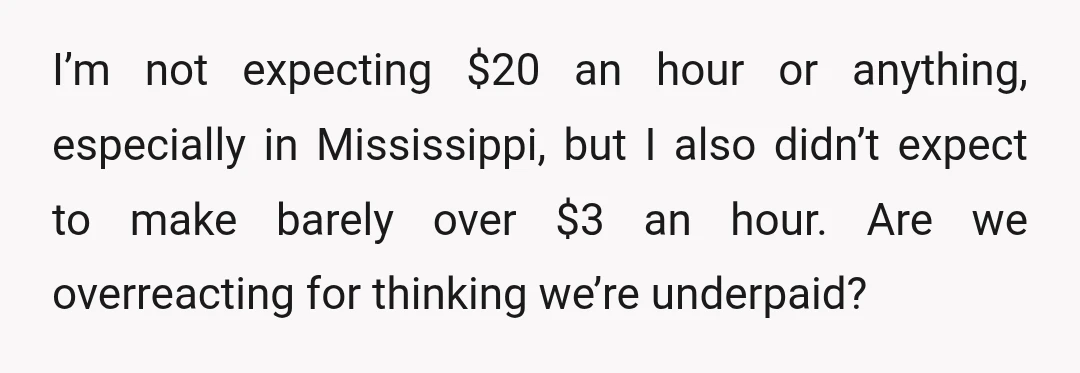 I’m not expecting $20 an hour or anything, especially in Mississippi, but I also didn’t expect to make barely over $3 an hour. Are we overreacting for thinking we’re underpaid?