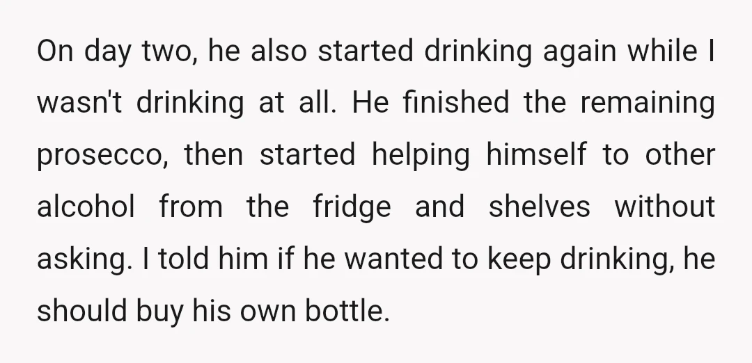 On day two, he also started drinking again while I wasn't drinking at all. He finished the remaining prosecco, then started helping himself to other alcohol from the fridge and...