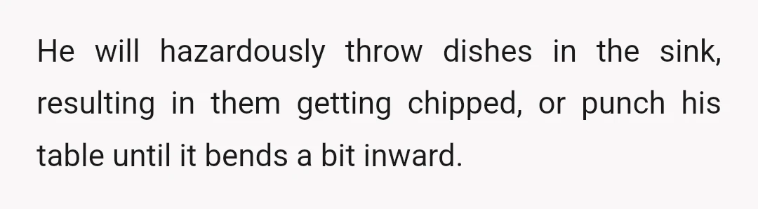 He will hazardously throw dishes in the sink, resulting in them getting chipped, or punch his table until it bends a bit inward.